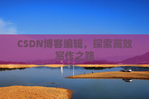 CSDN博客编辑,探索高效写作之路 CSDN博客编辑,探索高效写作之路